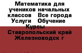 Математика для учеников начальных классов - Все города Услуги » Обучение. Курсы   . Ставропольский край,Железноводск г.